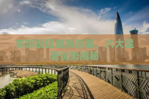 东部战区越海杀器，六大显著优势揭秘