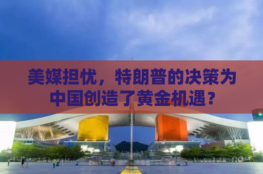 美媒担忧，特朗普的决策为中国创造了黄金机遇？
