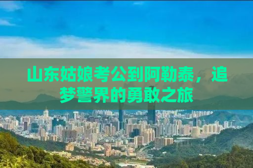 山东姑娘考公到阿勒泰，追梦警界的勇敢之旅