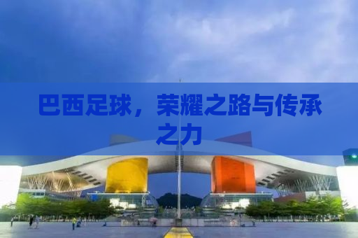 巴西足球，荣耀之路与传承之力
