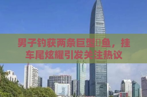 男子钓获两条巨型鳡鱼，挂车尾炫耀引发关注热议